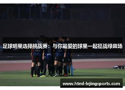 足球明星选择挑战赛:与你最爱的球星一起征战绿茵场 足球明星选择挑战赛:与你最爱的球星一起征战绿茵场