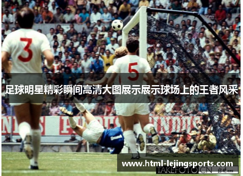 足球明星精彩瞬间高清大图展示展示球场上的王者风采