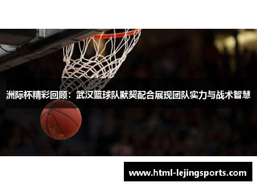 洲际杯精彩回顾：武汉篮球队默契配合展现团队实力与战术智慧
