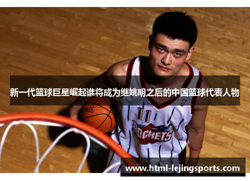 新一代篮球巨星崛起谁将成为继姚明之后的中国篮球代表人物