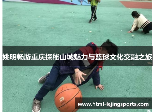 姚明畅游重庆探秘山城魅力与篮球文化交融之旅